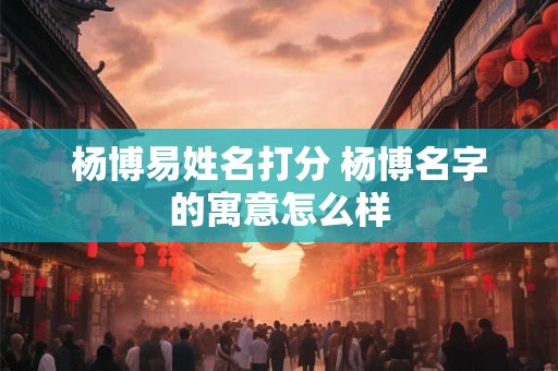 杨博易姓名打分 杨博名字的寓意怎么样