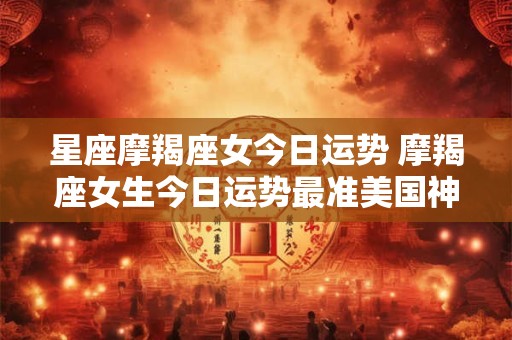 星座摩羯座女今日运势 摩羯座女生今日运势最准美国神婆网