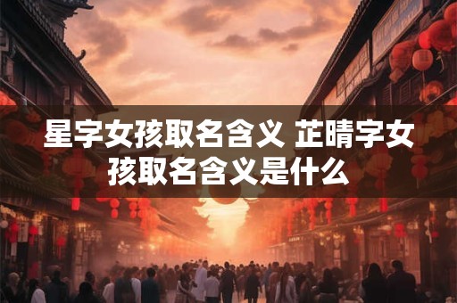 星字女孩取名含义 芷晴字女孩取名含义是什么