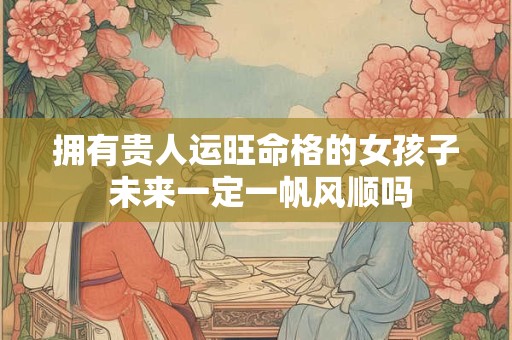 拥有贵人运旺命格的女孩子 未来一定一帆风顺吗