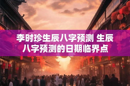 李时珍生辰八字预测 生辰八字预测的日期临界点 李时珍生辰八字预测 生辰八字预测的日期临界点