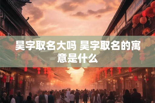 昊字取名大吗 昊字取名的寓意是什么 昊字取名大吗 昊字取名的寓意是什么