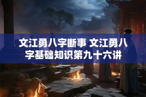 文江勇八字断事 文江勇八字基础知识第九十六讲