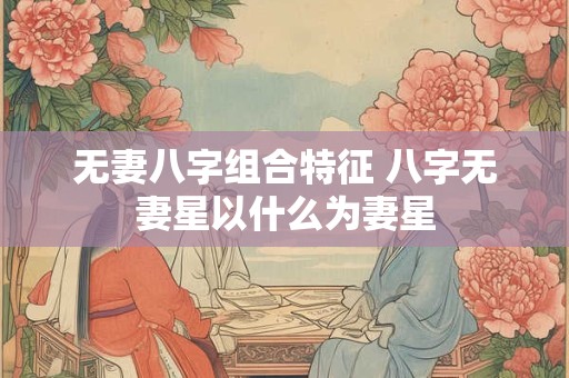 无妻八字组合特征 八字无妻星以什么为妻星