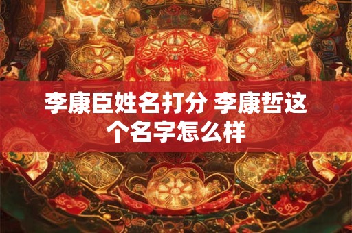 李康臣姓名打分 李康哲这个名字怎么样