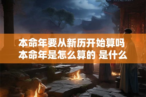 本命年要从新历开始算吗 本命年是怎么算的 是什么时候到什么时候