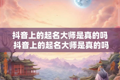 抖音上的起名大师是真的吗 抖音上的起名大师是真的吗还是假的