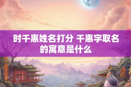 时千惠姓名打分 千惠字取名的寓意是什么 时千惠姓名打分 千惠字取名的寓意是什么