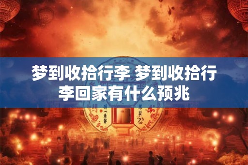 梦到收拾行李 梦到收拾行李回家有什么预兆 梦到收拾行李 梦到收拾行李回家有什么预兆