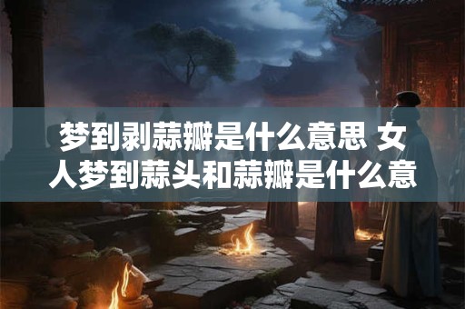 梦到剥蒜瓣是什么意思 女人梦到蒜头和蒜瓣是什么意思