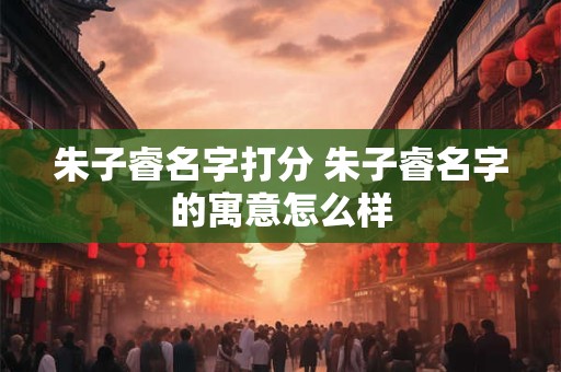 朱子睿名字打分 朱子睿名字的寓意怎么样