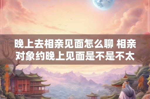 晚上去相亲见面怎么聊 相亲对象约晚上见面是不是不太好