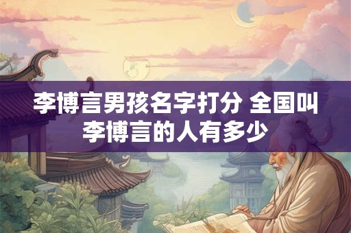 李博言男孩名字打分 全国叫李博言的人有多少 李博言男孩名字打分 全国叫李博言的人有多少
