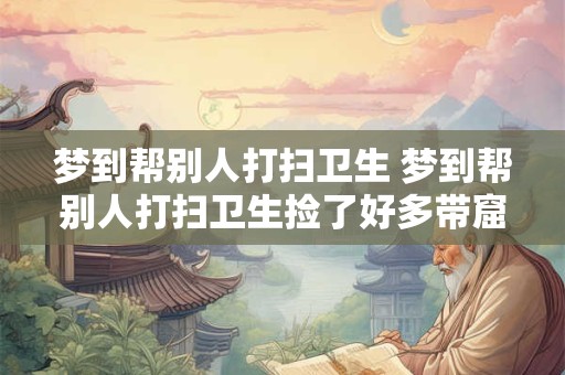 梦到帮别人打扫卫生 梦到帮别人打扫卫生捡了好多带窟窿的纸箱子 梦到帮别人打扫卫生 梦到帮别人打扫卫生捡了好多带窟窿的纸箱子