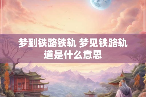 梦到铁路铁轨 梦见铁路轨道是什么意思