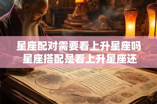 星座配对需要看上升星座吗 星座搭配是看上升星座还是太阳星座