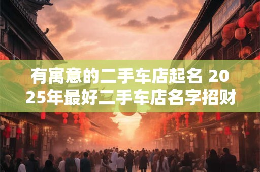 有寓意的二手车店起名 2025年最好二手车店名字招财 有寓意的二手车店起名 2025年最好二手车店名字招财