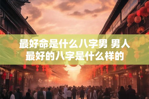 最好命是什么八字男 男人最好的八字是什么样的