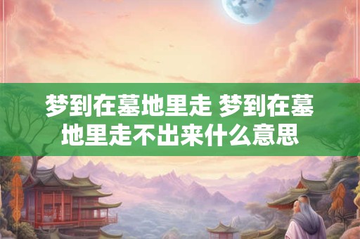 梦到在墓地里走 梦到在墓地里走不出来什么意思