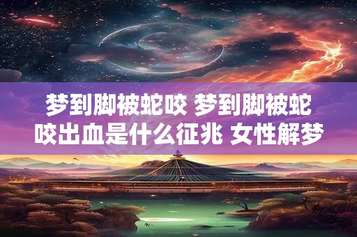 梦到脚被蛇咬 梦到脚被蛇咬出血是什么征兆 女性解梦