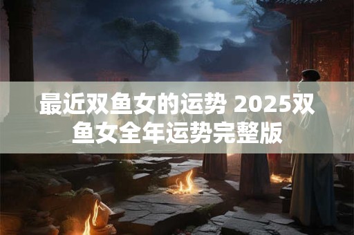 最近双鱼女的运势 2025双鱼女全年运势完整版 最近双鱼女的运势 2025双鱼女全年运势完整版