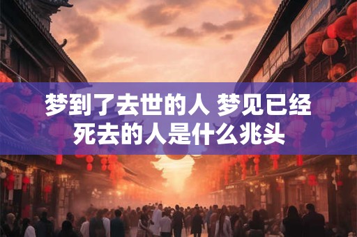 梦到了去世的人 梦见已经死去的人是什么兆头 梦到了去世的人 梦见已经死去的人是什么兆头