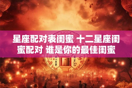 星座配对表闺蜜 十二星座闺蜜配对 谁是你的最佳闺蜜星座