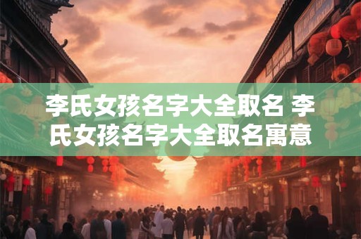 李氏女孩名字大全取名 李氏女孩名字大全取名寓意