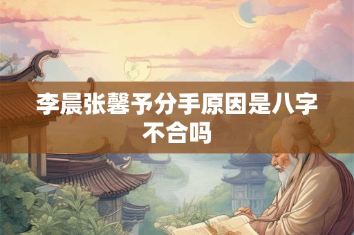 李晨张馨予分手原因是八字不合吗