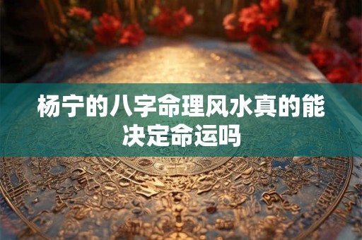 杨宁的八字命理风水真的能决定命运吗 杨宁的八字命理风水真的能决定命运吗