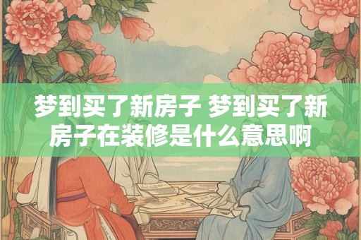梦到买了新房子 梦到买了新房子在装修是什么意思啊