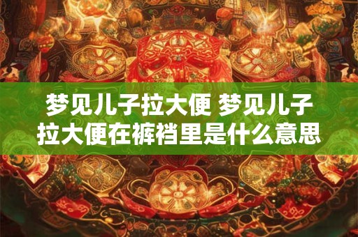 梦见儿子拉大便 梦见儿子拉大便在裤裆里是什么意思