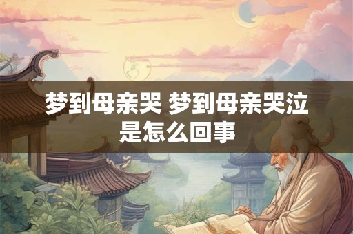 详细阅读:梦到母亲哭 梦到母亲哭泣是怎么回事 梦到母亲哭 梦到母亲哭泣是怎么回事