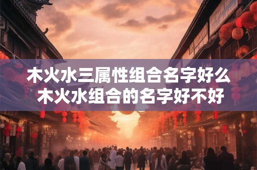 木火水三属性组合名字好么 木火水组合的名字好不好