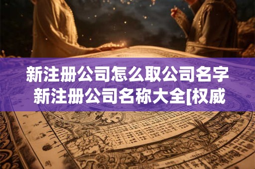 新注册公司怎么取公司名字 新注册公司名称大全[权威资料]