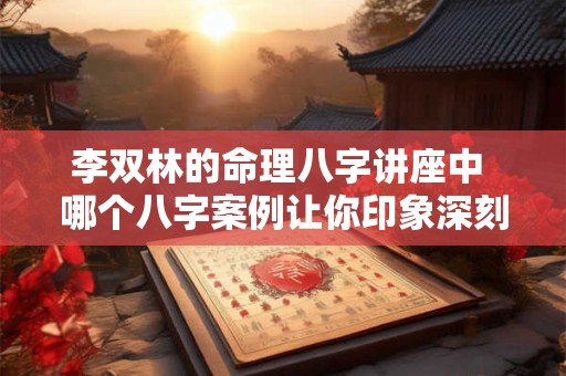 李双林的命理八字讲座中 哪个八字案例让你印象深刻 李双林的命理八字讲座中 哪个八字案例让你印象深刻