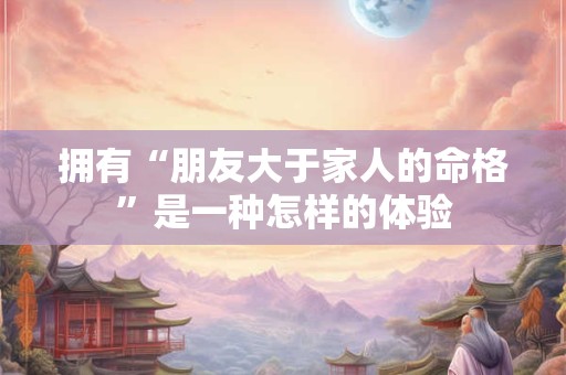 拥有“朋友大于家人的命格”是一种怎样的体验