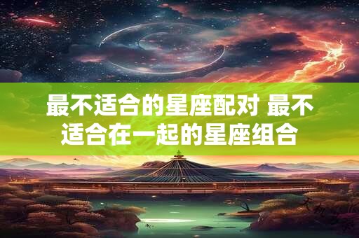 最不适合的星座配对 最不适合在一起的星座组合