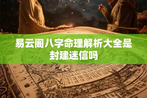 易云阁八字命理解析大全是封建迷信吗 易云阁八字命理解析大全是封建迷信吗
