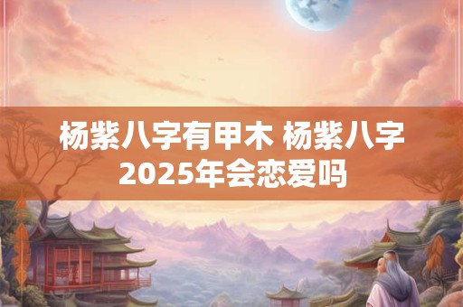 杨紫八字有甲木 杨紫八字2025年会恋爱吗