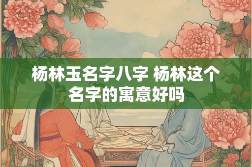 杨林玉名字八字 杨林这个名字的寓意好吗