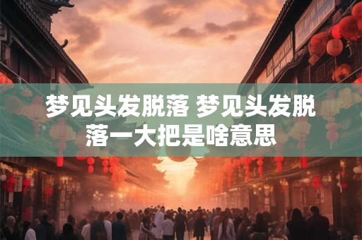 梦见头发脱落 梦见头发脱落一大把是啥意思