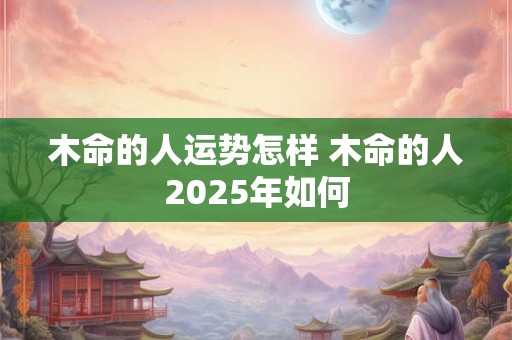 木命的人运势怎样 木命的人2025年如何