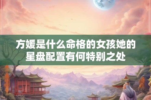 方媛是什么命格的女孩她的星盘配置有何特别之处