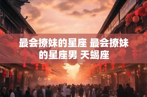 最会撩妹的星座 最会撩妹的星座男 天蝎座