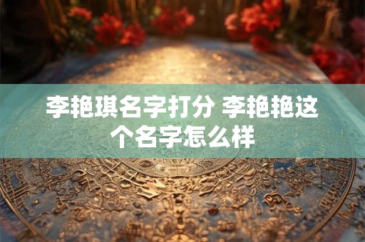 李艳琪名字打分 李艳艳这个名字怎么样 李艳琪名字打分 李艳艳这个名字怎么样