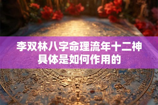 李双林八字命理流年十二神具体是如何作用的 李双林八字命理流年十二神具体是如何作用的