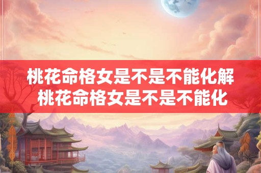 桃花命格女是不是不能化解 桃花命格女是不是不能化解婚外情