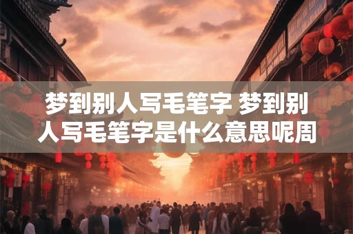 梦到别人写毛笔字 梦到别人写毛笔字是什么意思呢周公解梦