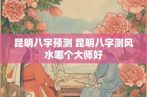 昆明八字预测 昆明八字测风水哪个大师好 昆明八字预测 昆明八字测风水哪个大师好
